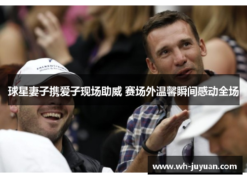 球星妻子携爱子现场助威 赛场外温馨瞬间感动全场